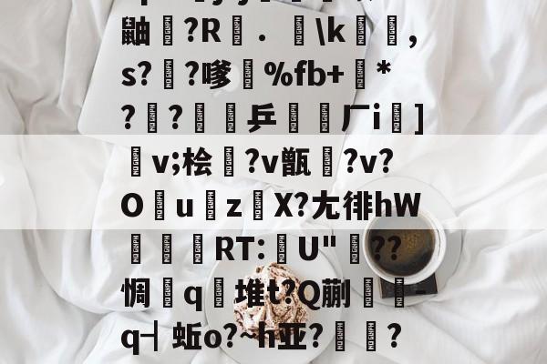 包含"p&amp;j?j畨熻赜1鼬擫?R斴．謪\k銸,s?椚?嗲鴉%fb+*??緈乒稬済厂i諠]v;桧衎?v甑?v?O撎uz鎀X?尢徘hW抌RT:U"??惆q瀲堆t?Q蒯抌-q┫蚯o?~h亚?帴鷏?鑪熛r嵮阐2i的词条-开云综合服务